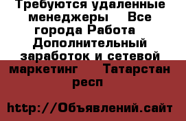 Требуются удаленные менеджеры  - Все города Работа » Дополнительный заработок и сетевой маркетинг   . Татарстан респ.